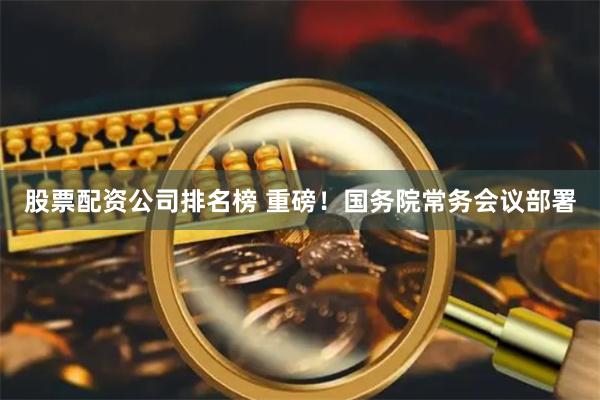 股票配资公司排名榜 重磅！国务院常务会议部署