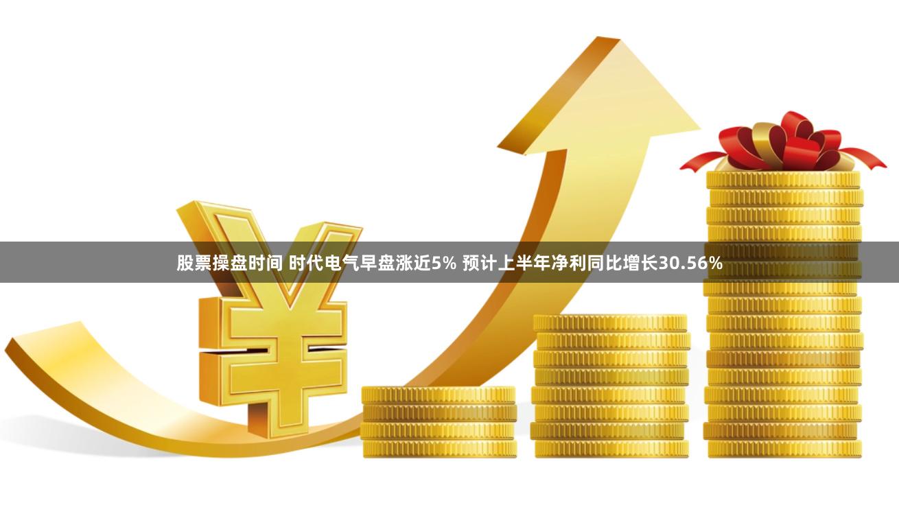 股票操盘时间 时代电气早盘涨近5% 预计上半年净利同比增长30.56%