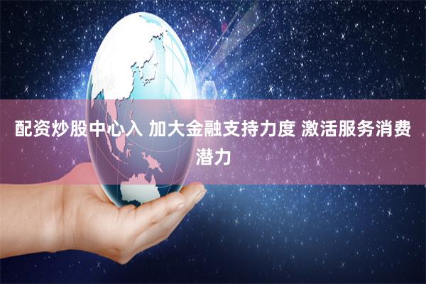 配资炒股中心入 加大金融支持力度 激活服务消费潜力