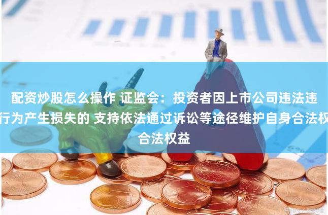 配资炒股怎么操作 证监会：投资者因上市公司违法违规行为产生损失的 支持依法通过诉讼等途径维护自身合法权益