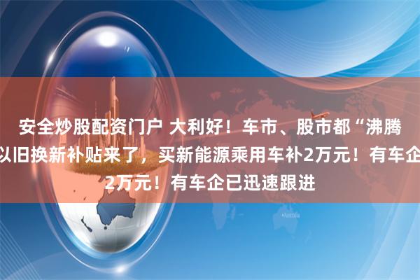 安全炒股配资门户 大利好！车市、股市都“沸腾”了！汽车以旧换新补贴来了，买新能源乘用车补2万元！有车企已迅速跟进