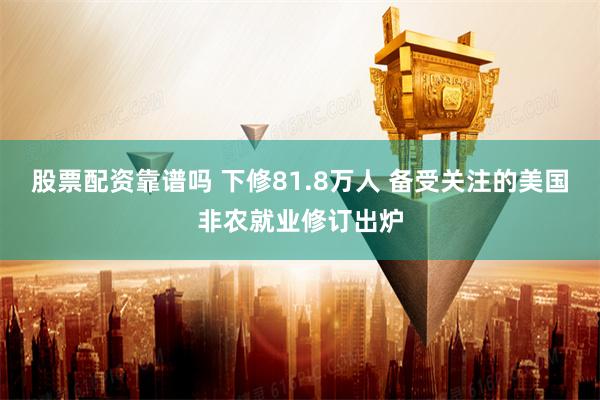 股票配资靠谱吗 下修81.8万人 备受关注的美国非农就业修订出炉