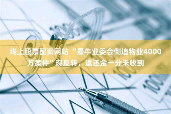 线上股票配资网站 “最牛业委会倒追物业4000万案件”现反转，返还金一分未收到