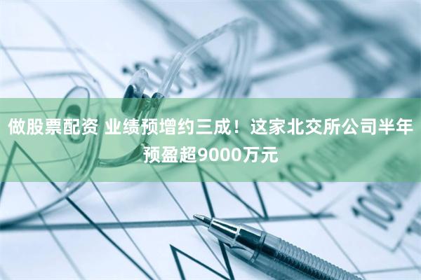 做股票配资 业绩预增约三成！这家北交所公司半年预盈超9000万元