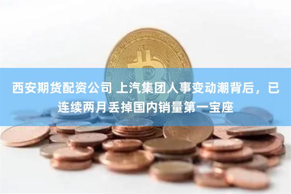 西安期货配资公司 上汽集团人事变动潮背后，已连续两月丢掉国内销量第一宝座