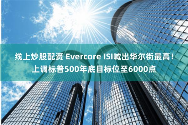 线上炒股配资 Evercore ISI喊出华尔街最高！上调标普500年底目标位至6000点