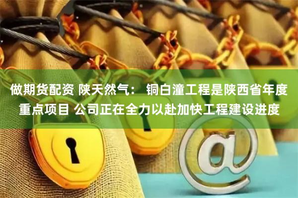 做期货配资 陕天然气： 铜白潼工程是陕西省年度重点项目 公司正在全力以赴加快工程建设进度