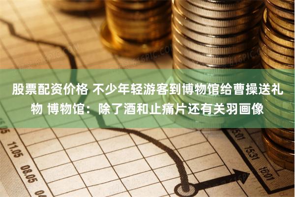 股票配资价格 不少年轻游客到博物馆给曹操送礼物 博物馆：除了酒和止痛片还有关羽画像