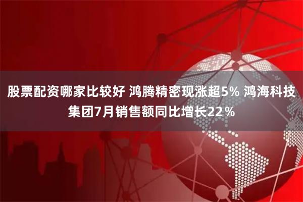 股票配资哪家比较好 鸿腾精密现涨超5% 鸿海科技集团7月销售额同比增长22％