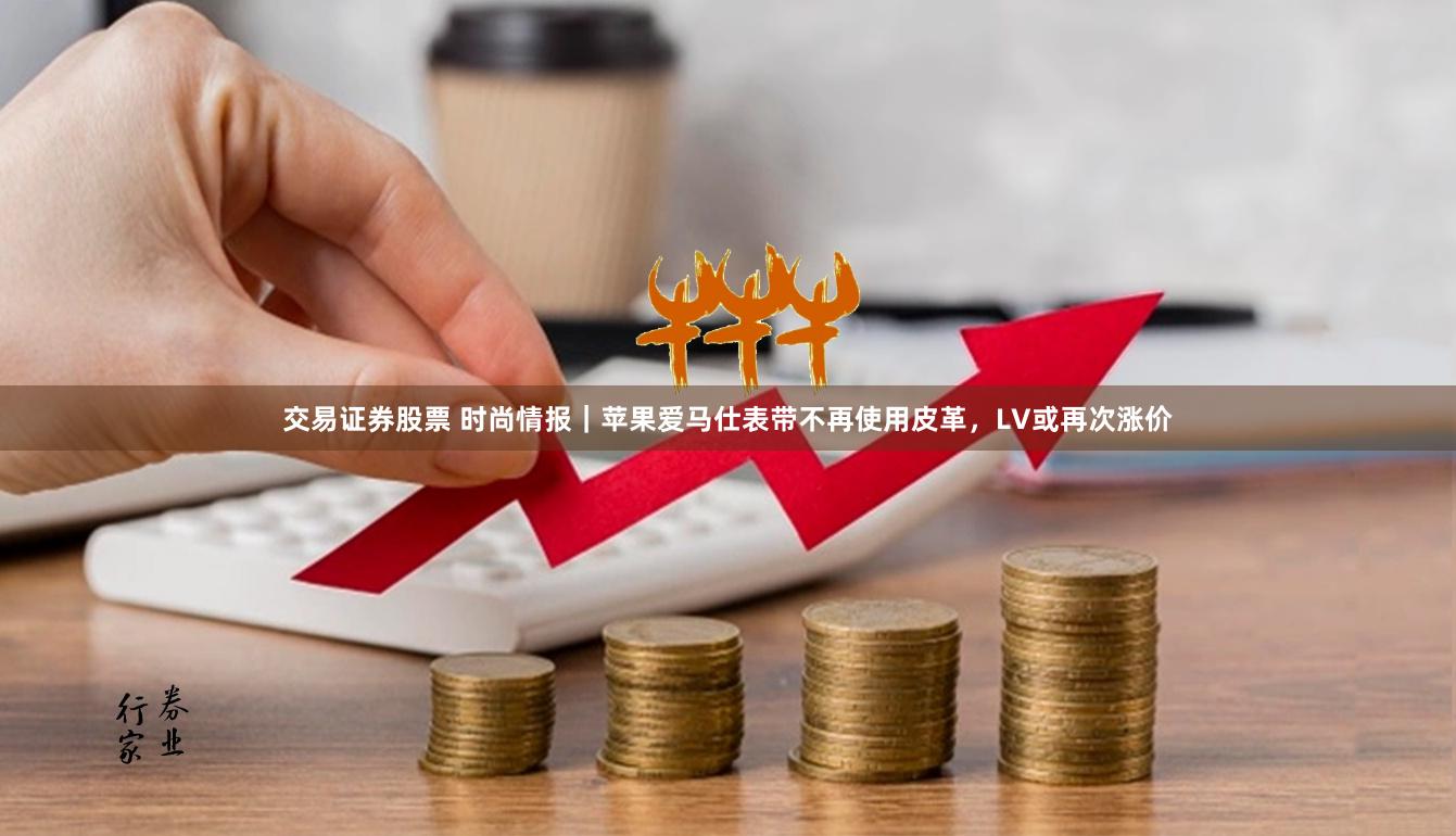 交易证券股票 时尚情报｜苹果爱马仕表带不再使用皮革，LV或再次涨价
