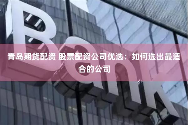 青岛期货配资 股票配资公司优选：如何选出最适合的公司