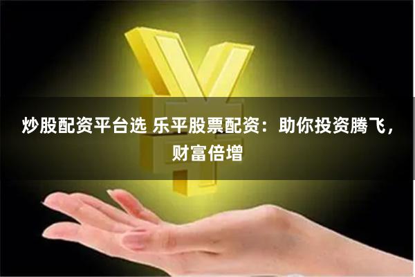 炒股配资平台选 乐平股票配资：助你投资腾飞，财富倍增