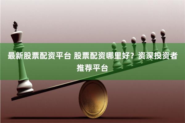 最新股票配资平台 股票配资哪里好？资深投资者推荐平台